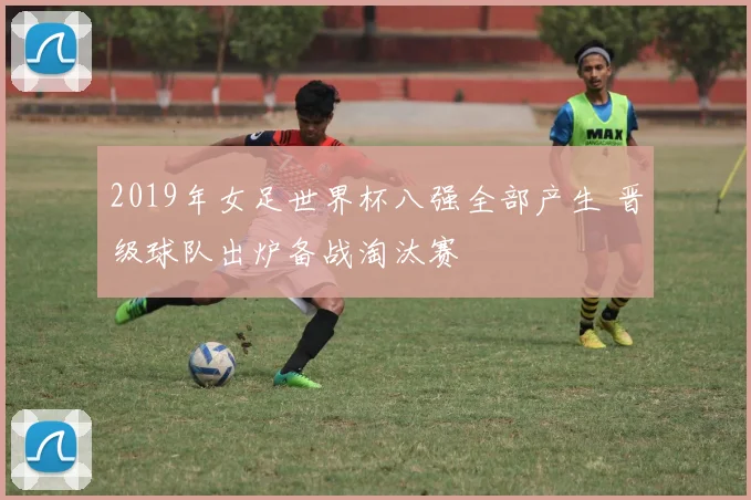 2019年女足世界杯八强全部产生 晋级球队出炉备战淘汰赛