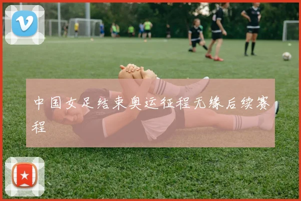 中国女足结束奥运征程无缘后续赛程