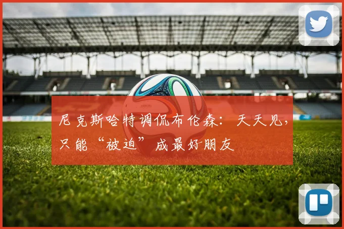 尼克斯哈特调侃布伦森：天天见，只能“被迫”成最好朋友