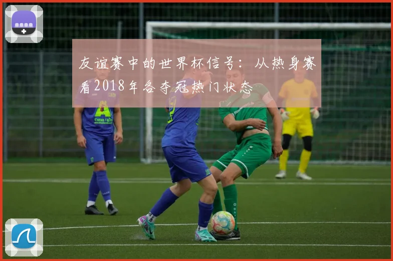 友谊赛中的世界杯信号：从热身赛看2018年各夺冠热门状态