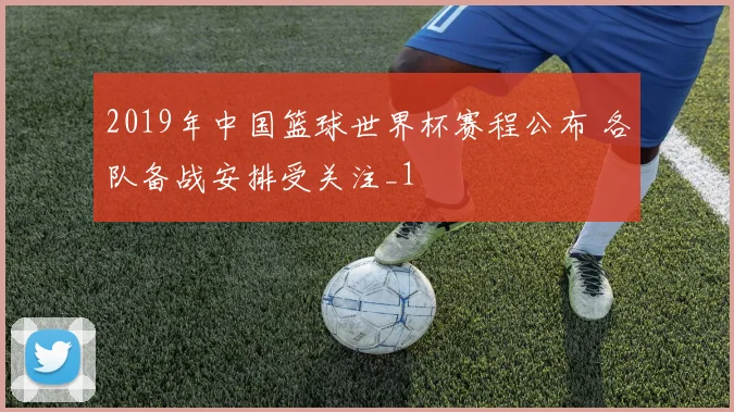2019年中国篮球世界杯赛程公布 各队备战安排受关注_1