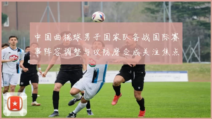 中国曲棍球男子国家队备战国际赛事阵容调整与攻防磨合成关注焦点