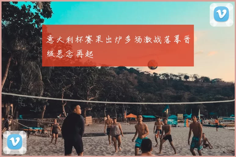 意大利杯赛果出炉多场激战落幕晋级悬念再起