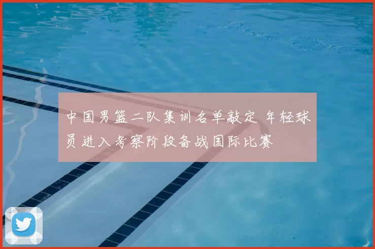 中国男篮二队集训名单敲定 年轻球员进入考察阶段备战国际比赛