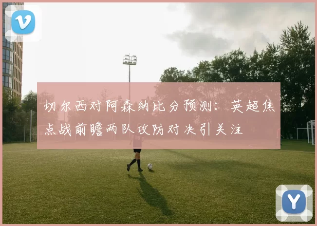 切尔西对阿森纳比分预测：英超焦点战前瞻两队攻防对决引关注