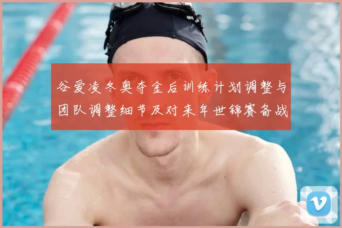 谷爱凌冬奥夺金后训练计划调整与团队调整细节及对来年世锦赛备战影响
