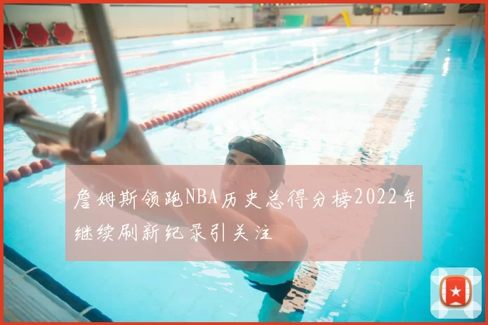 詹姆斯领跑NBA历史总得分榜2022年继续刷新纪录引关注