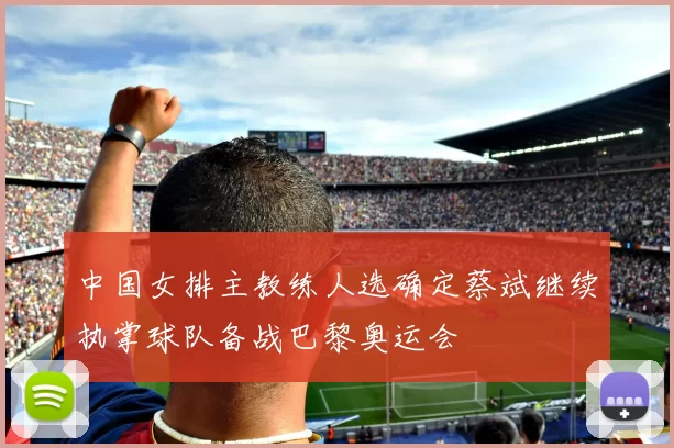 中国女排主教练人选确定蔡斌继续执掌球队备战巴黎奥运会