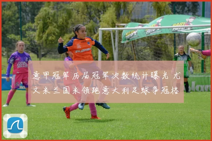 意甲冠军历届冠军次数统计曝光 尤文米兰国米领跑意大利足球争冠格局