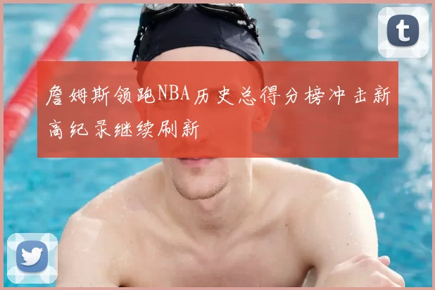 詹姆斯领跑NBA历史总得分榜冲击新高纪录继续刷新