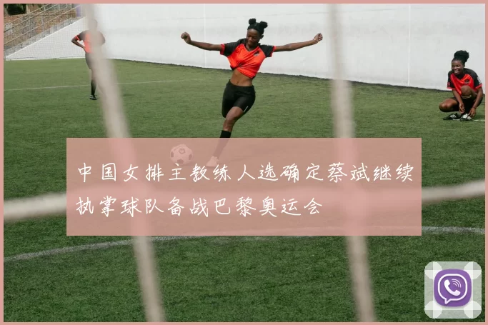 中国女排主教练人选确定蔡斌继续执掌球队备战巴黎奥运会