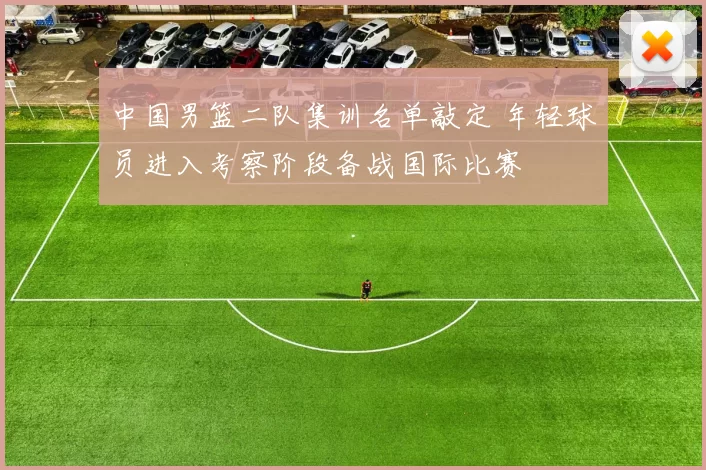 中国男篮二队集训名单敲定 年轻球员进入考察阶段备战国际比赛