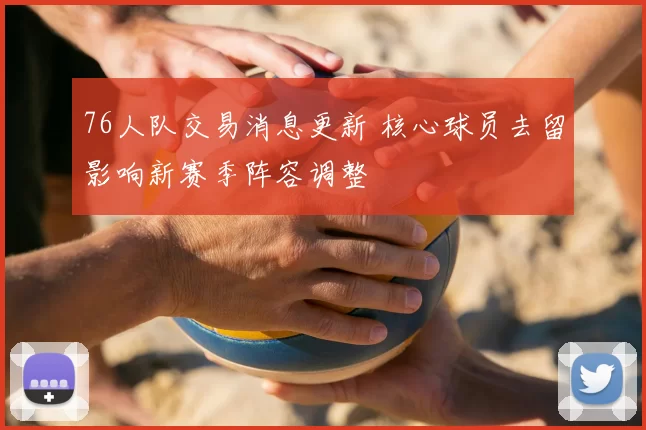 76人队交易消息更新 核心球员去留影响新赛季阵容调整