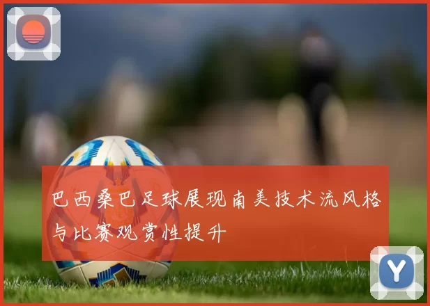 巴西桑巴足球展现南美技术流风格与比赛观赏性提升