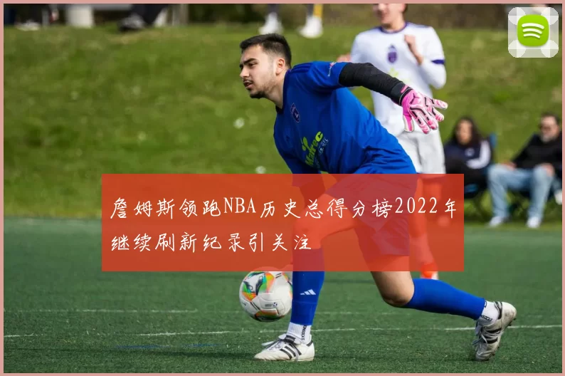 詹姆斯领跑NBA历史总得分榜2022年继续刷新纪录引关注