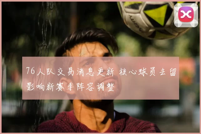 76人队交易消息更新 核心球员去留影响新赛季阵容调整