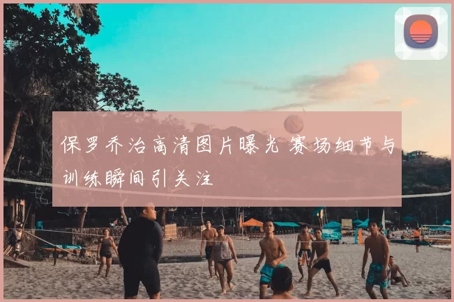 保罗乔治高清图片曝光 赛场细节与训练瞬间引关注