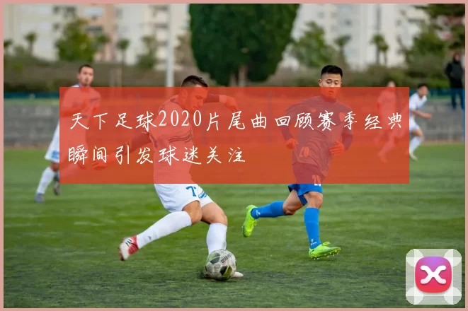 天下足球2020片尾曲回顾赛季经典瞬间引发球迷关注