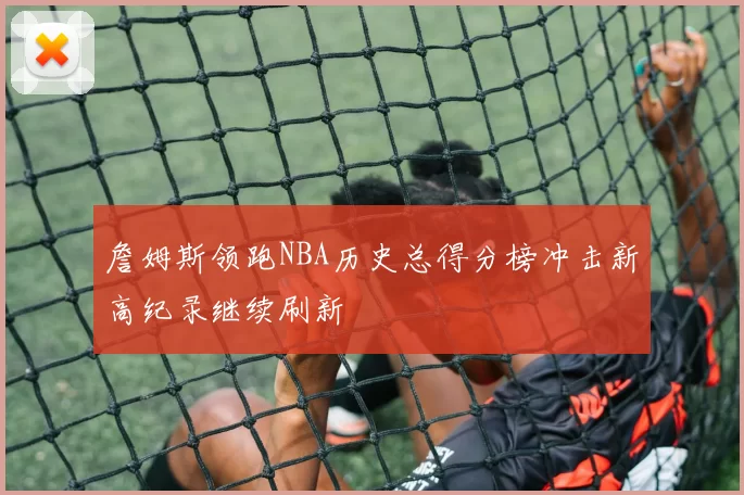 詹姆斯领跑NBA历史总得分榜冲击新高纪录继续刷新