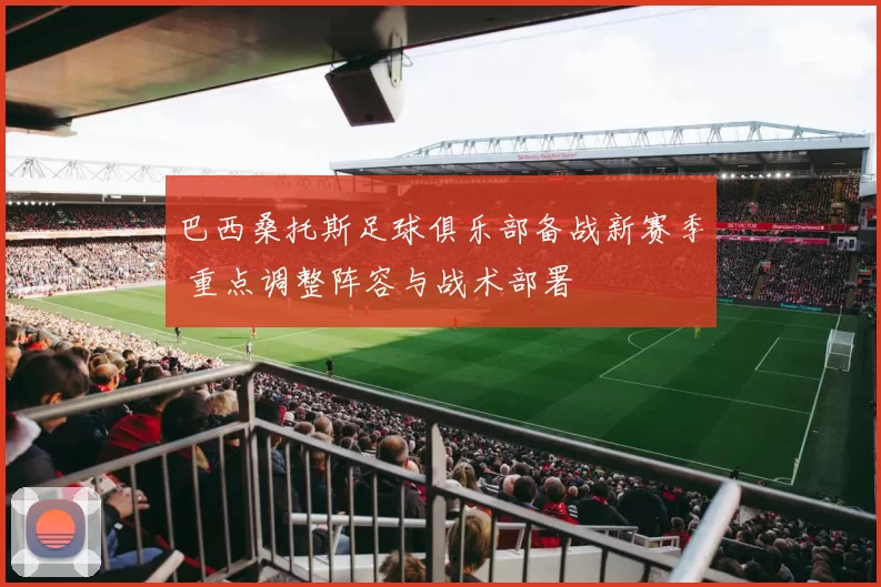 巴西桑托斯足球俱乐部备战新赛季 重点调整阵容与战术部署