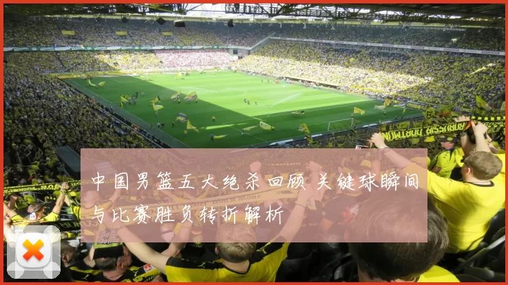 中国男篮五大绝杀回顾 关键球瞬间与比赛胜负转折解析