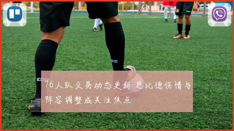 76人队交易动态更新 恩比德伤情与阵容调整成关注焦点